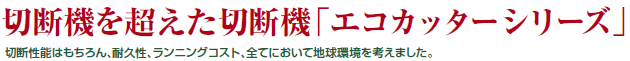 切断機を越えた切断機「エコカッターシリーズ」　切断性能はもちろん、耐久性、ランニングコスト、全てにおいて地球環境を考えました。