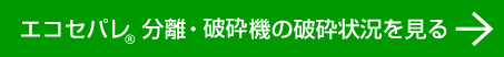 エコセパレ　分離・破砕機　破砕状況を見る